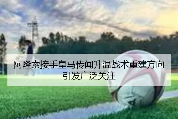 阿隆索接手皇马传闻升温战术重建方向引发广泛关注